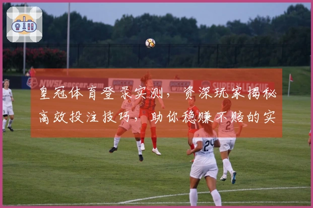 皇冠体育登录实测，资深玩家揭秘高效投注技巧，助你稳赚不赔的实操经验分享