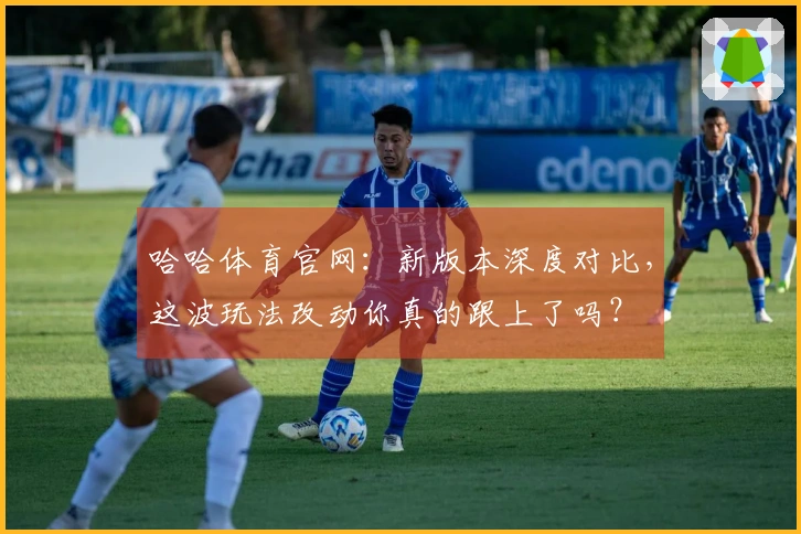 哈哈体育官网：新版本深度对比，这波玩法改动你真的跟上了吗？