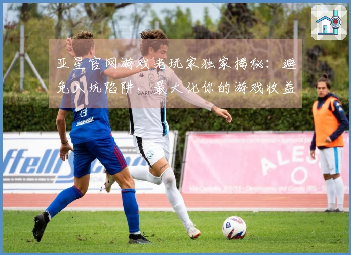 亚星官网游戏老玩家独家揭秘：避免入坑陷阱，最大化你的游戏收益与体验