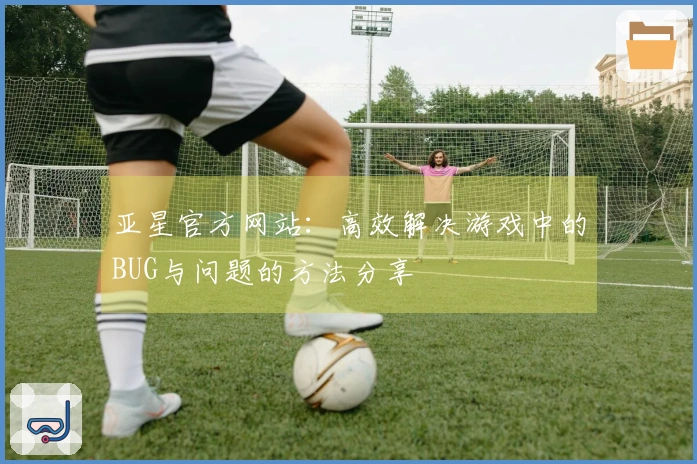亚星官方网站：高效解决游戏中的BUG与问题的方法分享