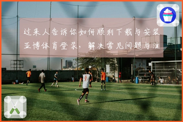 过来人告诉你如何顺利下载与安装亚博体育登录，解决常见问题与注意事项