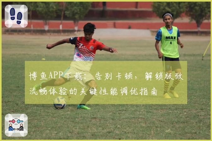 博鱼APP下载：告别卡顿，解锁极致流畅体验的关键性能调优指南