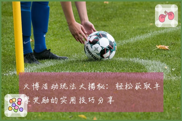 火博活动玩法大揭秘:轻松获取丰厚奖励的实用技巧分享