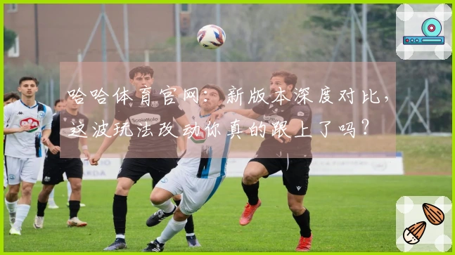 哈哈体育官网：新版本深度对比，这波玩法改动你真的跟上了吗？
