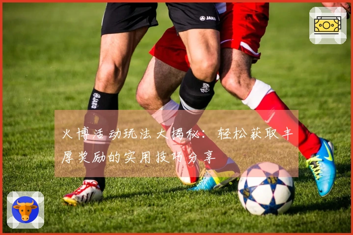 火博活动玩法大揭秘：轻松获取丰厚奖励的实用技巧分享